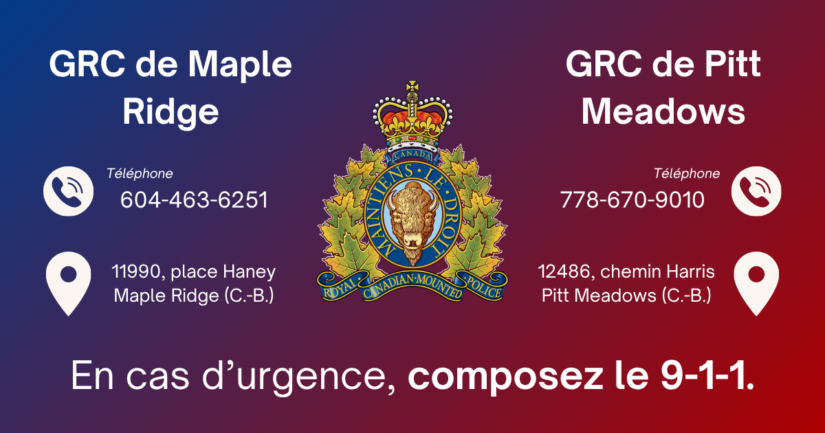 La GRC de Maple Ridge :Ligne téléphonique pour situations non urgentes :  604-463-6251,   11990, place Haney, Maple Ridge (Colombie-Britannique)  V2X 9B8| La GRC de Pitt Meadows : Ligne téléphonique pour situations non urgentes : 778-670-9010, 12486 Harris Road, Pitt Meadows (Colombie-Britannique)  V3Y 2J4  | En cas d’urgence, composer le 9-1-1.
