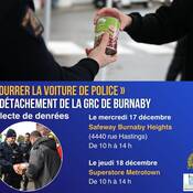 La collecte annuelle de denrées « Bourrer la voiture de police » de la GRC de Burnaby, qui vise à aider les gens de notre communauté qui sont en situation d’insécurité alimentaire, est organisée à l’appui de la Burnaby Neighbourhood House.<br />
Burnaby RCMP CRAM THE CRUISER Food Drive<br />
Wednesday, December 17<br />
Safeway Burnaby Heights <br />
(4440 Hastings Street)<br />
10 am to 2 pm<br />
Thursday, December 18<br />
Superstore Metrotown<br />
10 am to 2 pm
