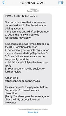 Fraudulent Text: ICBC Traffic Ticket Notice. Our records show that you have an unresolved traffic fine linked to your driving account. If this remains unpaid after September 3rd, 2025, the following service restrictions may apply: 1. Record status will remain flagged in the ICBC Violation database; 2. Renewal of your vehicle registration may be denied starting September 3rd; 3. Driver's licence renewal may be temporarily restricted; 4. Additional administrative fees may apply.