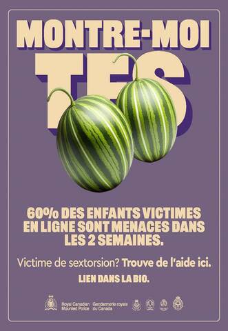 Montre-moi tes [émoji de melons]. 60 % des enfants victimes de sextorsion en ligne font l’objet de menaces en moins de deux semaines. Victime de sextorsion? Trouve de l’aide ici. Lien dans la bio. [Logo de la GRC. Royal Canadian Mounted Police. Gendarmerie royale du Canada. Logos de quatre services de police.]